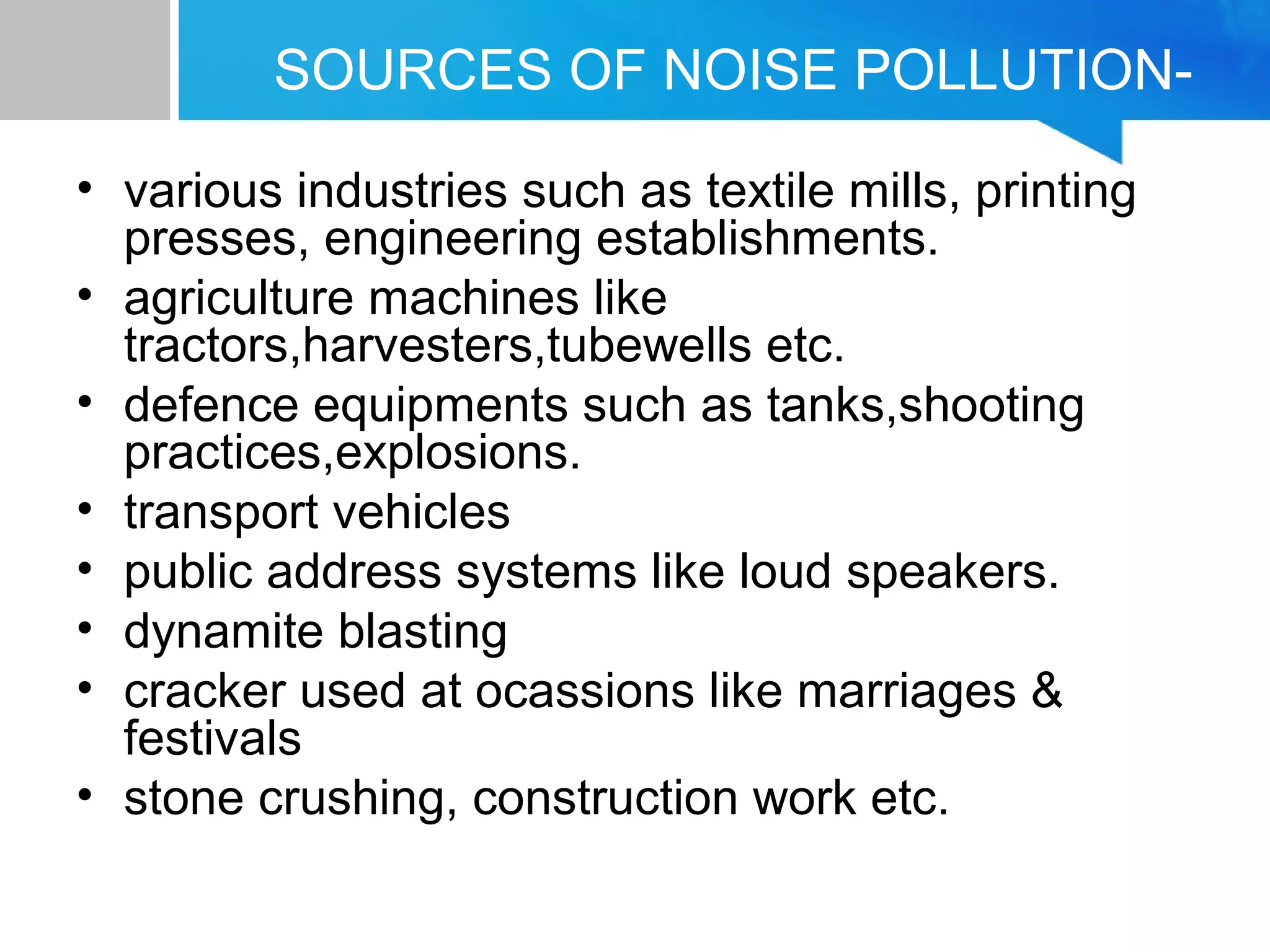 SOURCES OF NOISE POLLUTION-
• various industries such as textile mills, printing
presses, engineering establishments.
• agriculture machines like
tractors,harvesters,tubewells etc.
• defence equipments such as tanks,shooting
practices,explosions.
• transport vehicles
• public address systems like loud speakers.
• dynamite blasting
• cracker used at ocassions like marriages &
festivals
• stone crushing, construction work etc.
 