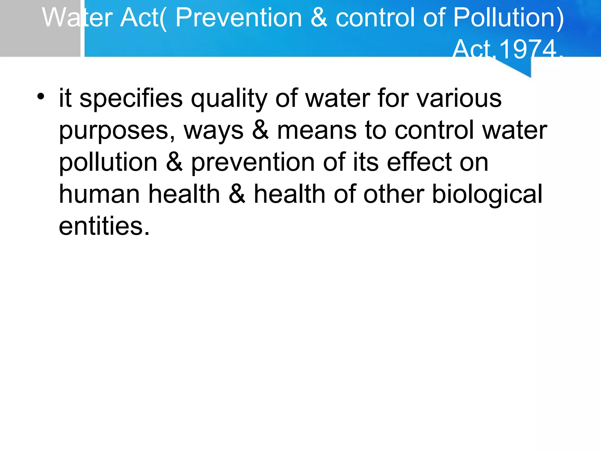 Water Act( Prevention & control of Pollution)
Act,1974.
• it specifies quality of water for various
purposes, ways & means to control water
pollution & prevention of its effect on
human health & health of other biological
entities.
 