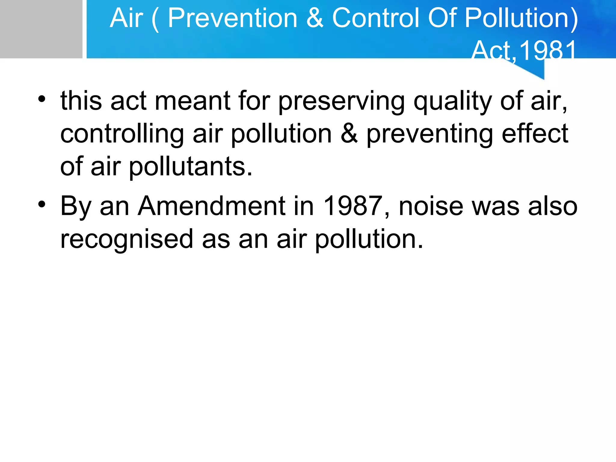 Air ( Prevention & Control Of Pollution)
Act,1981
• this act meant for preserving quality of air,
controlling air pollution & preventing effect
of air pollutants.
• By an Amendment in 1987, noise was also
recognised as an air pollution.
 