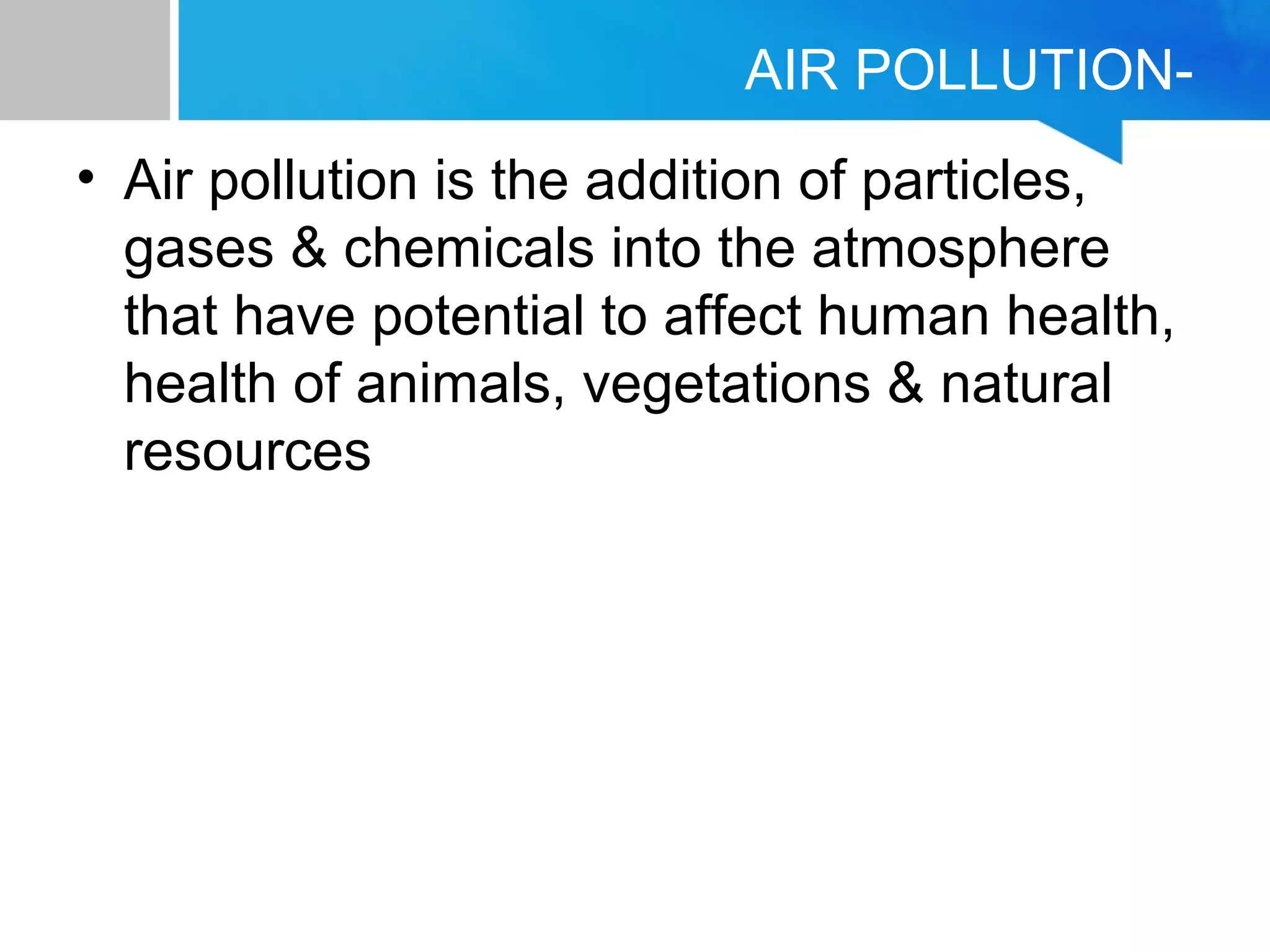 AIR POLLUTION-
• Air pollution is the addition of particles,
gases & chemicals into the atmosphere
that have potential to affect human health,
health of animals, vegetations & natural
resources
 