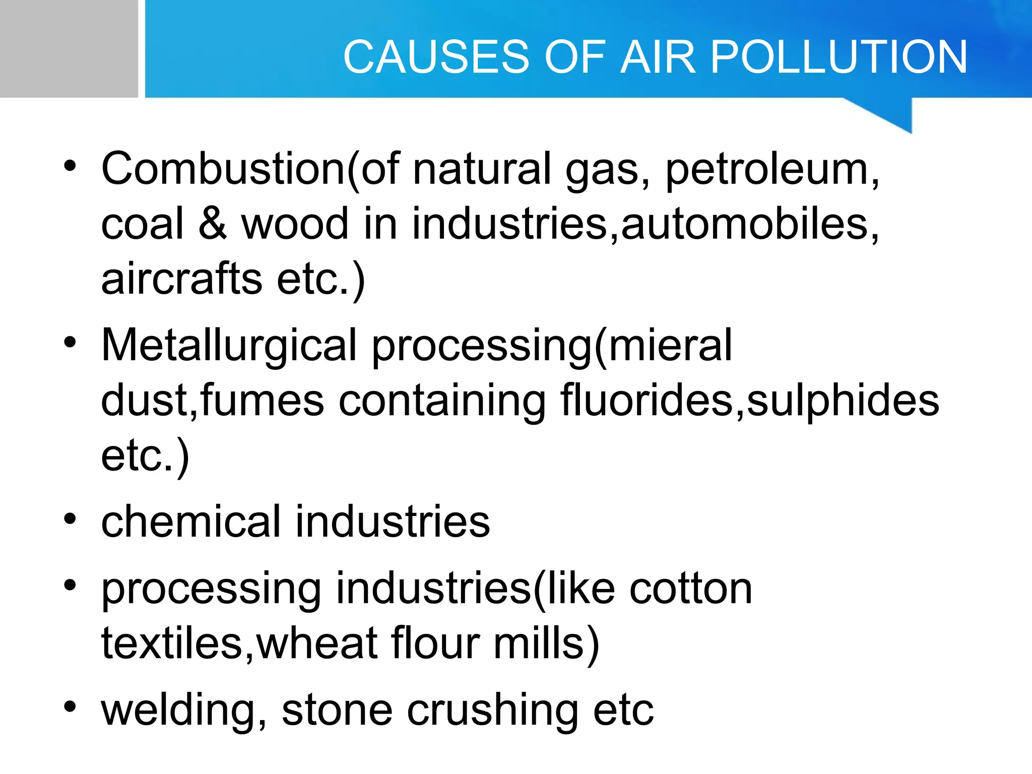 CAUSES OF AIR POLLUTION
• Combustion(of natural gas, petroleum,
coal & wood in industries,automobiles,
aircrafts etc.)
• Metallurgical processing(mieral
dust,fumes containing fluorides,sulphides
etc.)
• chemical industries
• processing industries(like cotton
textiles,wheat flour mills)
• welding, stone crushing etc
 