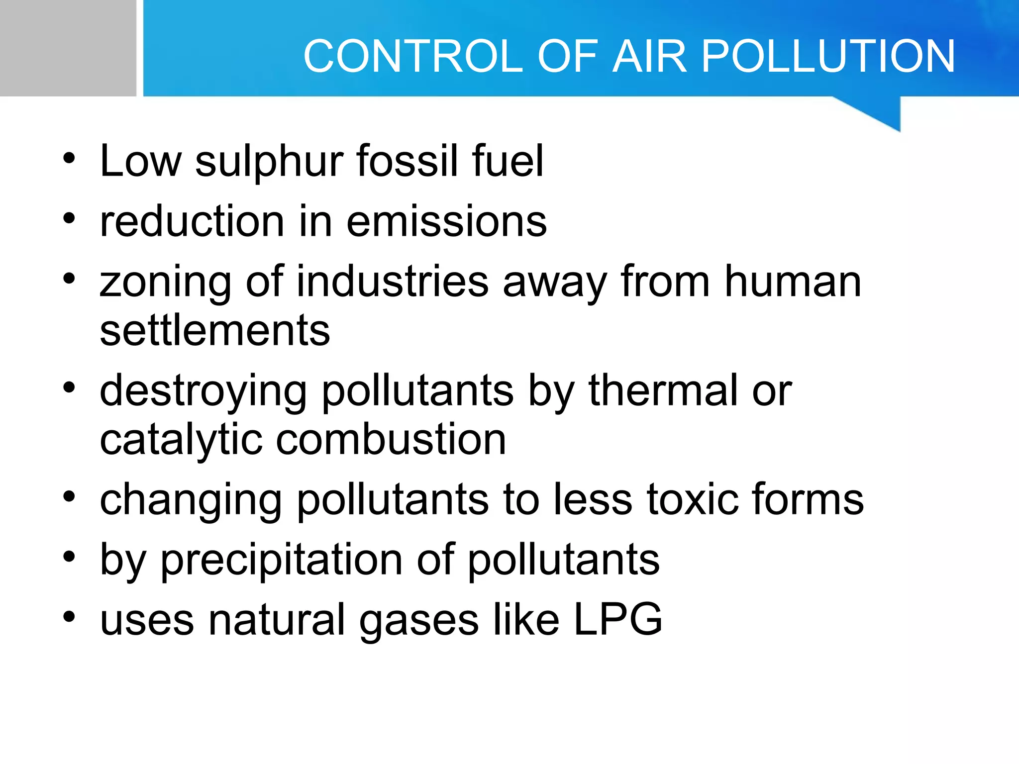 CONTROL OF AIR POLLUTION
• Low sulphur fossil fuel
• reduction in emissions
• zoning of industries away from human
settlements
• destroying pollutants by thermal or
catalytic combustion
• changing pollutants to less toxic forms
• by precipitation of pollutants
• uses natural gases like LPG
 