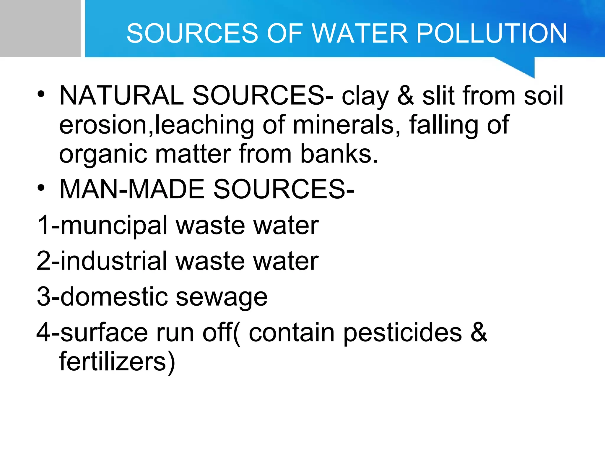 SOURCES OF WATER POLLUTION
• NATURAL SOURCES- clay & slit from soil
erosion,leaching of minerals, falling of
organic matter from banks.
• MAN-MADE SOURCES-
1-muncipal waste water
2-industrial waste water
3-domestic sewage
4-surface run off( contain pesticides &
fertilizers)
 