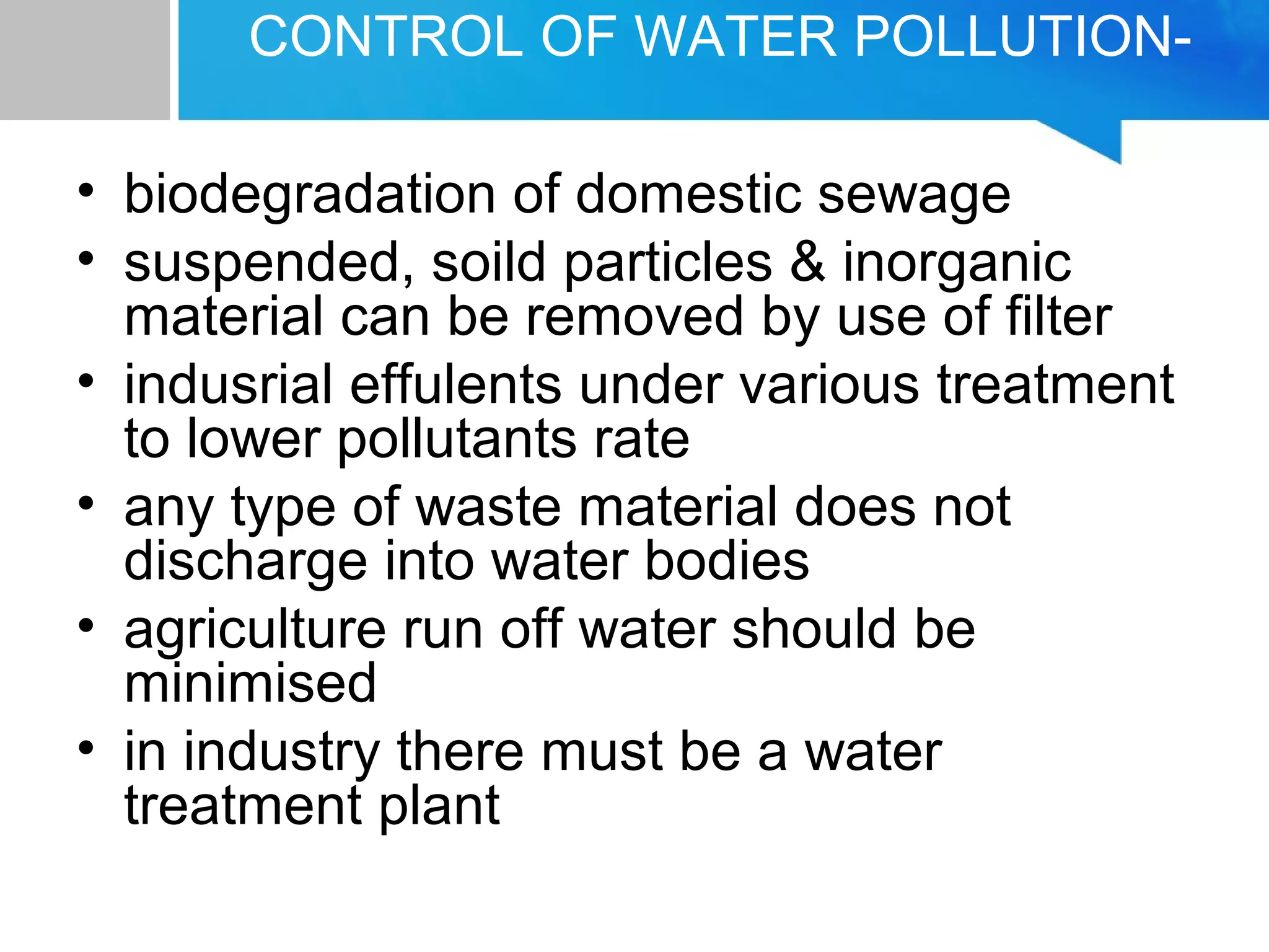CONTROL OF WATER POLLUTION-
• biodegradation of domestic sewage
• suspended, soild particles & inorganic
material can be removed by use of filter
• indusrial effulents under various treatment
to lower pollutants rate
• any type of waste material does not
discharge into water bodies
• agriculture run off water should be
minimised
• in industry there must be a water
treatment plant
 