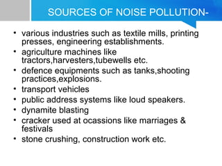 SOURCES OF NOISE POLLUTION-
• various industries such as textile mills, printing
presses, engineering establishments.
• agriculture machines like
tractors,harvesters,tubewells etc.
• defence equipments such as tanks,shooting
practices,explosions.
• transport vehicles
• public address systems like loud speakers.
• dynamite blasting
• cracker used at ocassions like marriages &
festivals
• stone crushing, construction work etc.
 