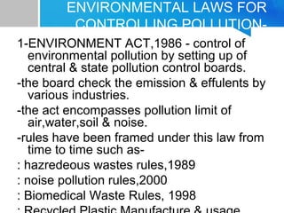 ENVIRONMENTAL LAWS FOR
CONTROLLING POLLUTION-
1-ENVIRONMENT ACT,1986 - control of
environmental pollution by setting up of
central & state pollution control boards.
-the board check the emission & effulents by
various industries.
-the act encompasses pollution limit of
air,water,soil & noise.
-rules have been framed under this law from
time to time such as-
: hazredeous wastes rules,1989
: noise pollution rules,2000
: Biomedical Waste Rules, 1998
 