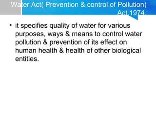 Water Act( Prevention & control of Pollution)
Act,1974.
• it specifies quality of water for various
purposes, ways & means to control water
pollution & prevention of its effect on
human health & health of other biological
entities.
 