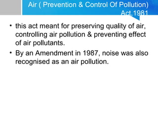Air ( Prevention & Control Of Pollution)
Act,1981
• this act meant for preserving quality of air,
controlling air pollution & preventing effect
of air pollutants.
• By an Amendment in 1987, noise was also
recognised as an air pollution.
 