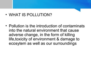 • WHAT IS POLLUTION?
• Pollution is the introduction of contaminats
into the natural environment that cause
adverse change, in the form of killing
life,toxicity of environment & damage to
ecosytem as well as our surroundings
 