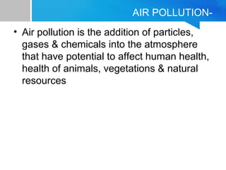 AIR POLLUTION-
• Air pollution is the addition of particles,
gases & chemicals into the atmosphere
that have potential to affect human health,
health of animals, vegetations & natural
resources
 