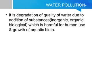 WATER POLLUTION-
• It is degradation of quality of water due to
addition of substances(inorganic, organic,
biological) which is harmful for human use
& growth of aquatic biota.
 