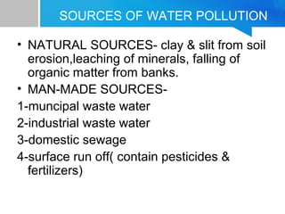 SOURCES OF WATER POLLUTION
• NATURAL SOURCES- clay & slit from soil
erosion,leaching of minerals, falling of
organic matter from banks.
• MAN-MADE SOURCES-
1-muncipal waste water
2-industrial waste water
3-domestic sewage
4-surface run off( contain pesticides &
fertilizers)
 