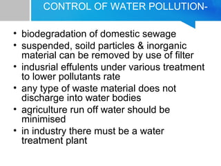 CONTROL OF WATER POLLUTION-
• biodegradation of domestic sewage
• suspended, soild particles & inorganic
material can be removed by use of filter
• indusrial effulents under various treatment
to lower pollutants rate
• any type of waste material does not
discharge into water bodies
• agriculture run off water should be
minimised
• in industry there must be a water
treatment plant
 