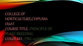 COLLEGE OF
HORTICULTURE,CHIPLIMA
OUAT
COURSE TITLE : PRINCIPLE OF
PLANT BREEDING
COUSE NO. : PBG-122(HO)
 