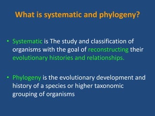 What is systematic and phylogeny?
• Systematic is The study and classification of
organisms with the goal of reconstructing their
evolutionary histories and relationships.
• Phylogeny is the evolutionary development and
history of a species or higher taxonomic
grouping of organisms
 