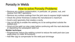 Porosity in Welds
How to solve Porosity Problems
• Remove any surface contamination, in particular, oil, grease, rust, and
residue from NDT operations
• Remove any surface coatings from the joint area to expose bright material
• Check the primer thickness is below the manufacturer’s maximum
• Avoid a joint geometry that creates a cavity
• Use run-off tag to enable the welding arc to be extinguished outside the
welded joint
• Grind out the weld run stop crater before continuing with the next electrode
or depositing the subsequent weld run
Welder technique
• Progressively reduce the welding current to reduce the weld pool size (use
slope-down or crater fill functions)
• Add filler (tig) to compensate for the weld pool shrinkage
 