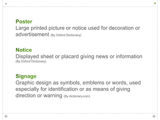 4




Large printed picture or notice used for decoration or
advertisement (By Oxford Dictionary)



Displayed sheet or placard giving news or information
(By Oxford Dictionary)




Graphic design as symbols, emblems or words, used
especially for identification or as means of giving
direction or warning (By dictionary.com)
 