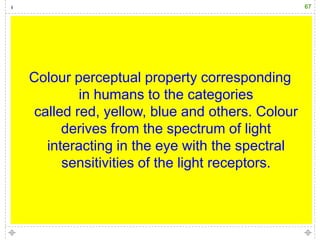 67




Colour perceptual property corresponding
         in humans to the categories
 called red, yellow, blue and others. Colour
      derives from the spectrum of light
   interacting in the eye with the spectral
      sensitivities of the light receptors.
 
