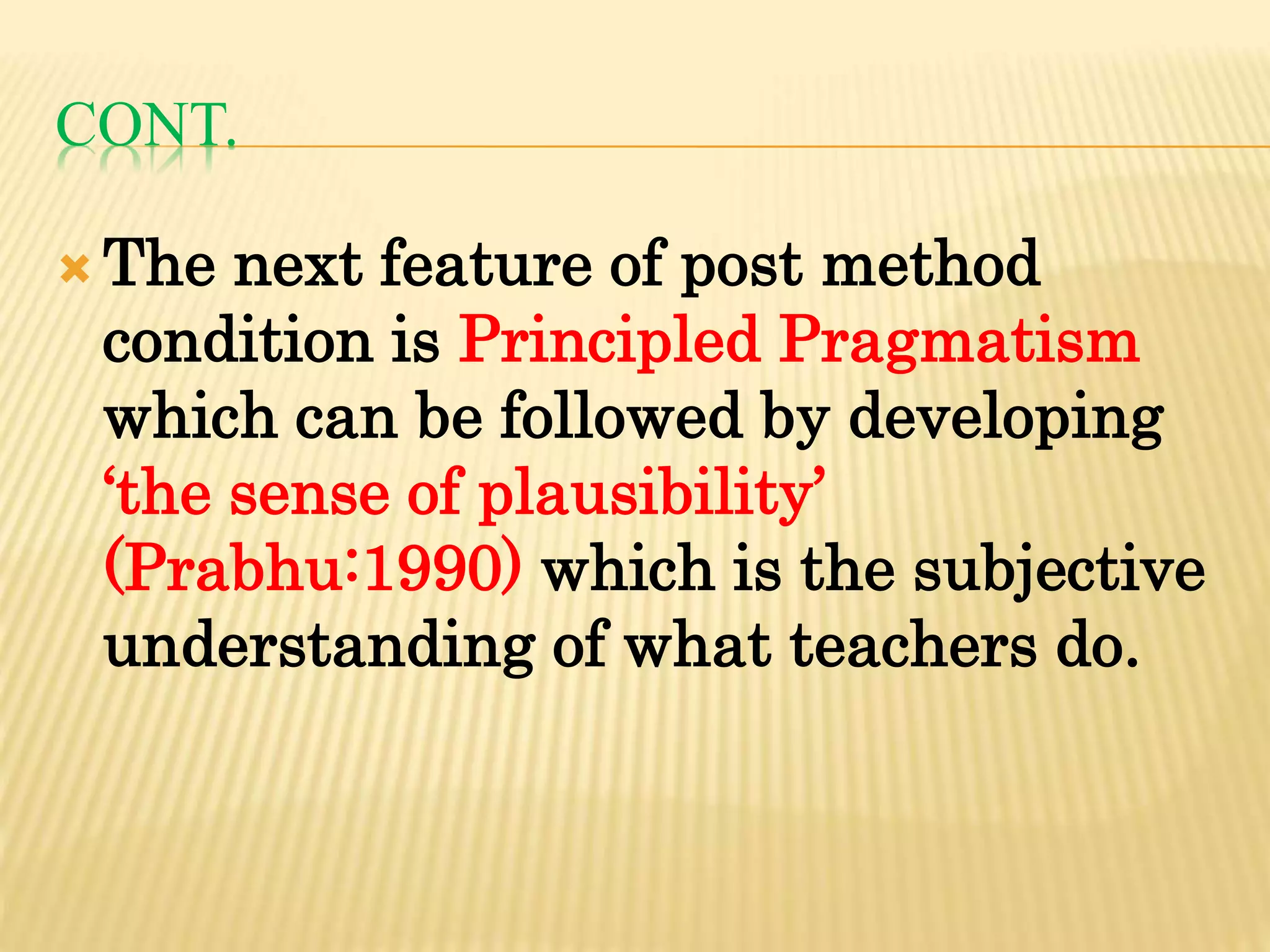 CONT.
 The next feature of post method
condition is Principled Pragmatism
which can be followed by developing
‘the sense of plausibility’
(Prabhu:1990) which is the subjective
understanding of what teachers do.
 