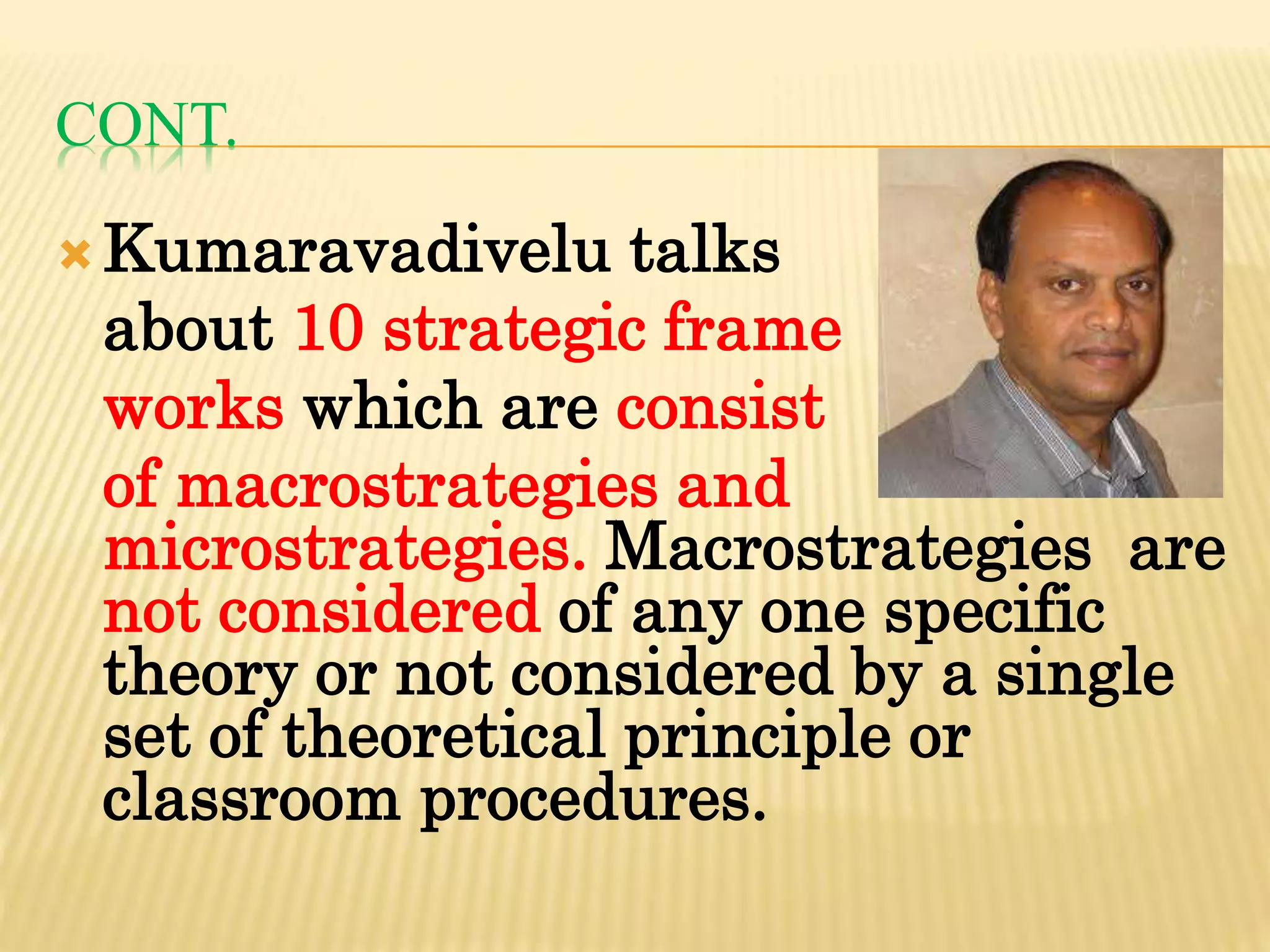 CONT.
Kumaravadivelu talks
about 10 strategic frame
works which are consist
of macrostrategies and
microstrategies. Macrostrategies are
not considered of any one specific
theory or not considered by a single
set of theoretical principle or
classroom procedures.
 