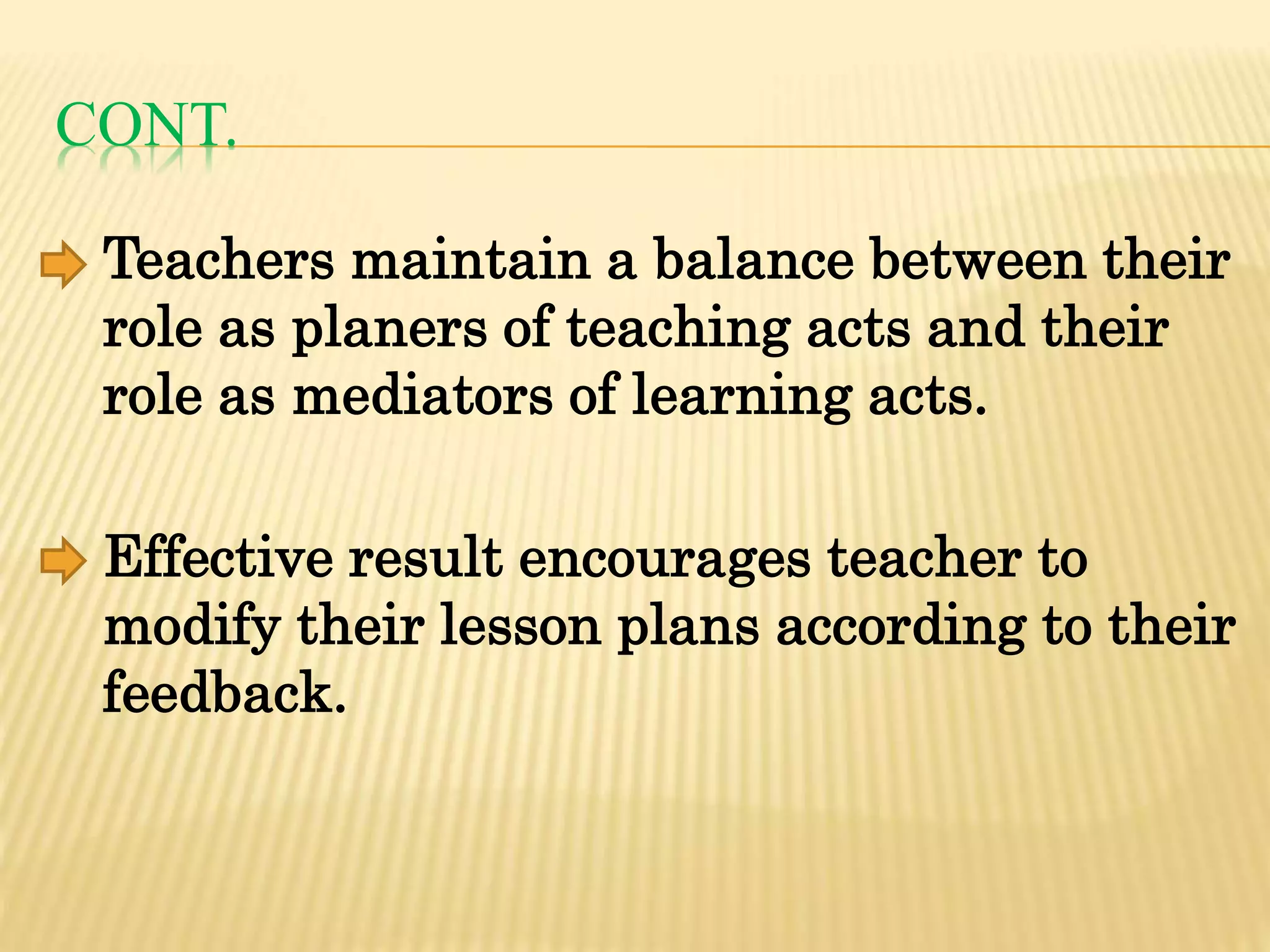 CONT.
Teachers maintain a balance between their
role as planers of teaching acts and their
role as mediators of learning acts.
Effective result encourages teacher to
modify their lesson plans according to their
feedback.
 