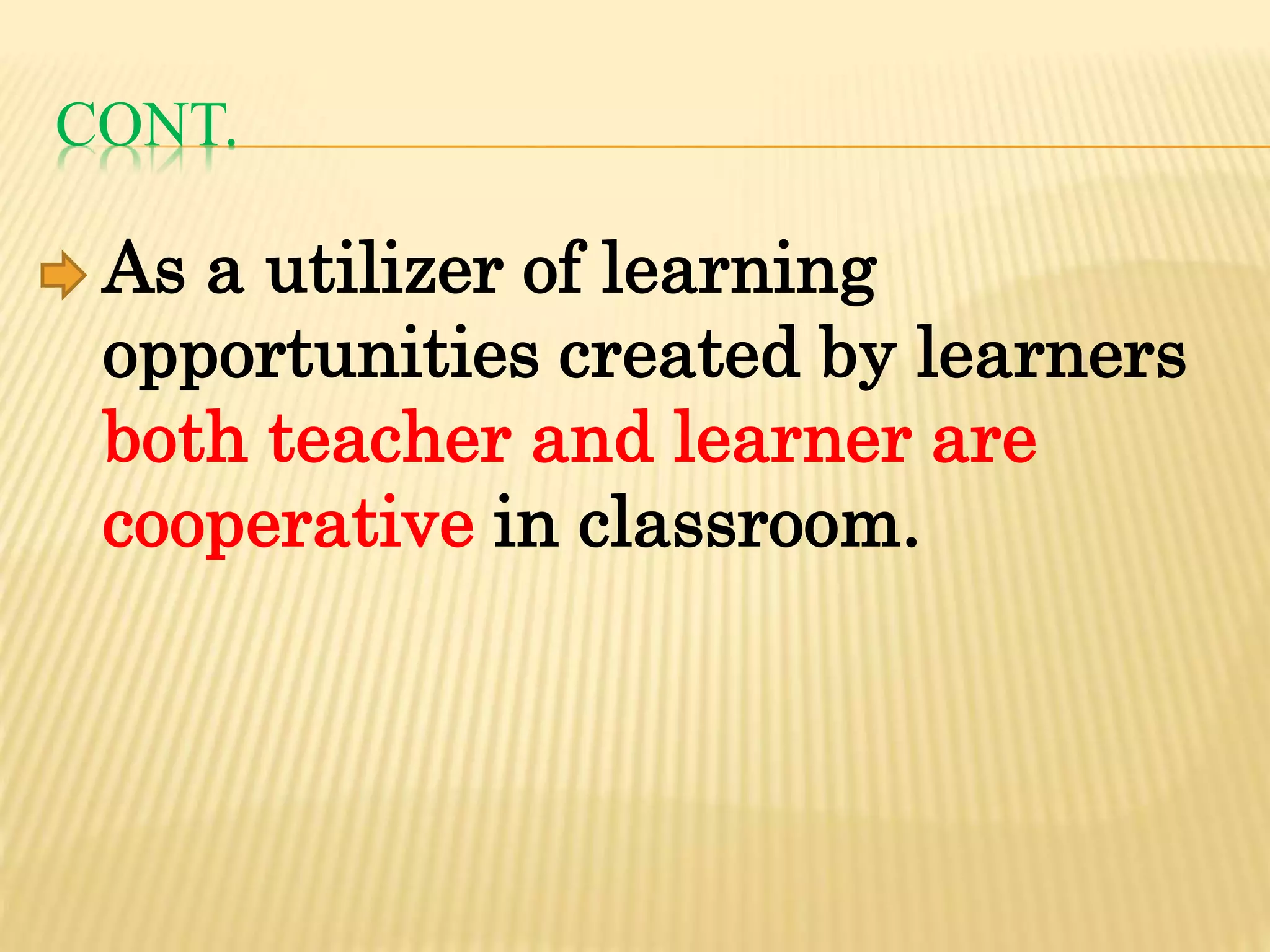 CONT.
As a utilizer of learning
opportunities created by learners
both teacher and learner are
cooperative in classroom.
 