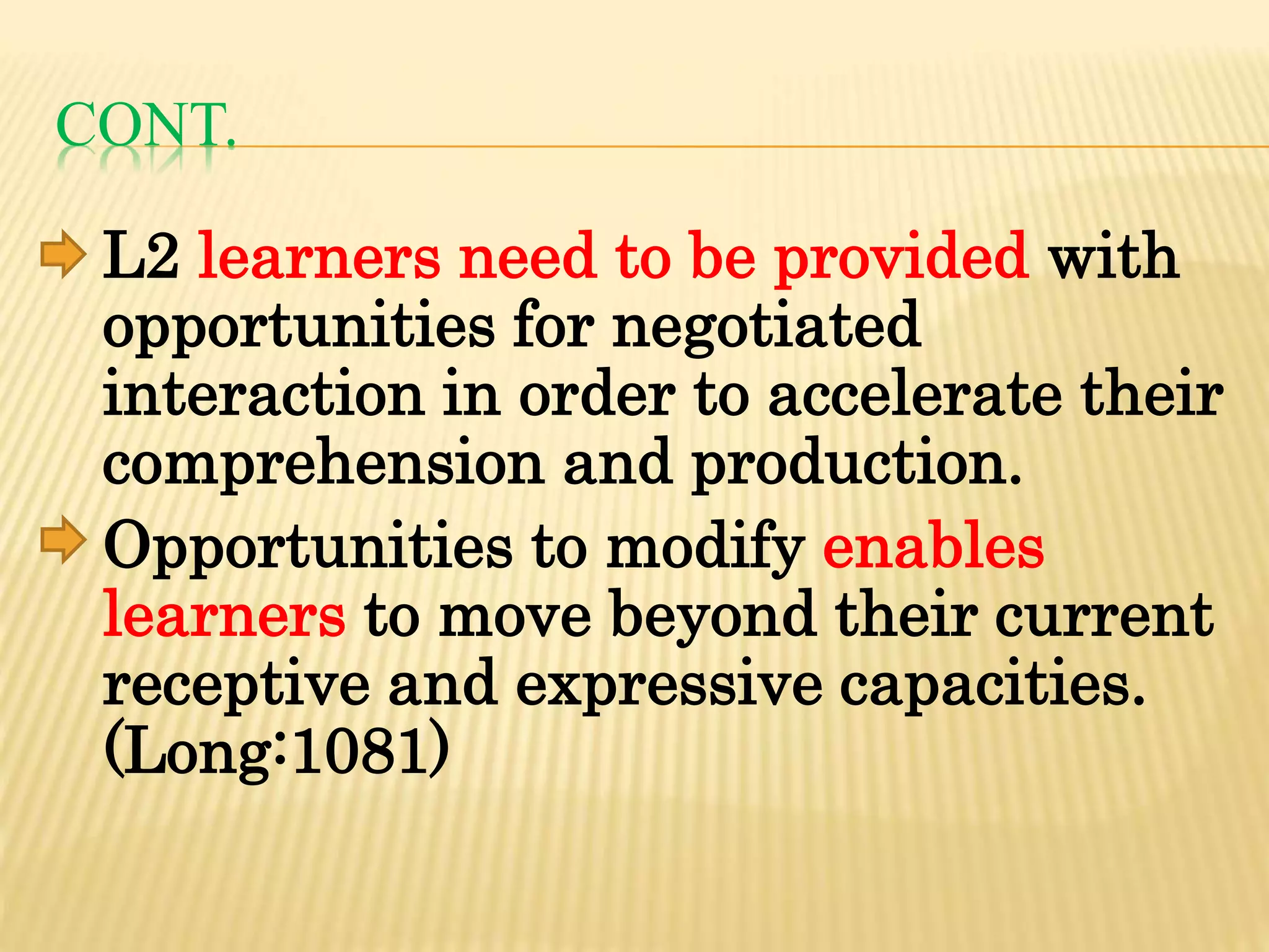 CONT.
L2 learners need to be provided with
opportunities for negotiated
interaction in order to accelerate their
comprehension and production.
Opportunities to modify enables
learners to move beyond their current
receptive and expressive capacities.
(Long:1081)
 