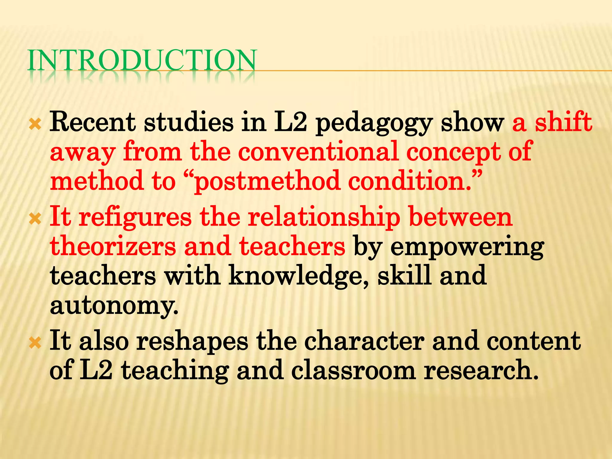 INTRODUCTION
 Recent studies in L2 pedagogy show a shift
away from the conventional concept of
method to “postmethod condition.”
 It refigures the relationship between
theorizers and teachers by empowering
teachers with knowledge, skill and
autonomy.
 It also reshapes the character and content
of L2 teaching and classroom research.
 