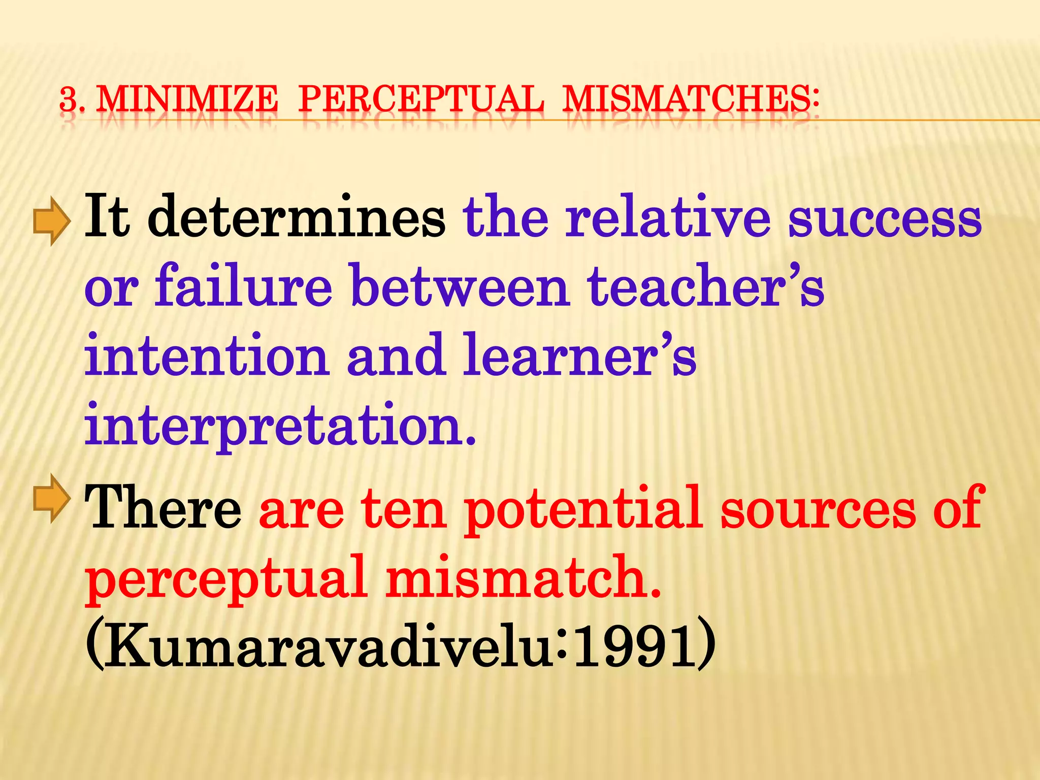 3. MINIMIZE PERCEPTUAL MISMATCHES:
It determines the relative success
or failure between teacher’s
intention and learner’s
interpretation.
There are ten potential sources of
perceptual mismatch.
(Kumaravadivelu:1991)
 