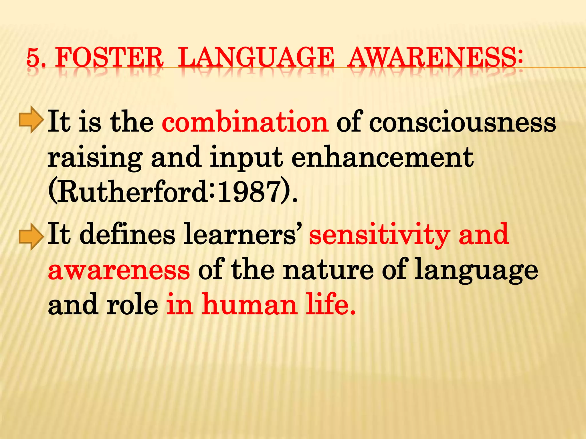 5. FOSTER LANGUAGE AWARENESS:
It is the combination of consciousness
raising and input enhancement
(Rutherford:1987).
It defines learners’ sensitivity and
awareness of the nature of language
and role in human life.
 