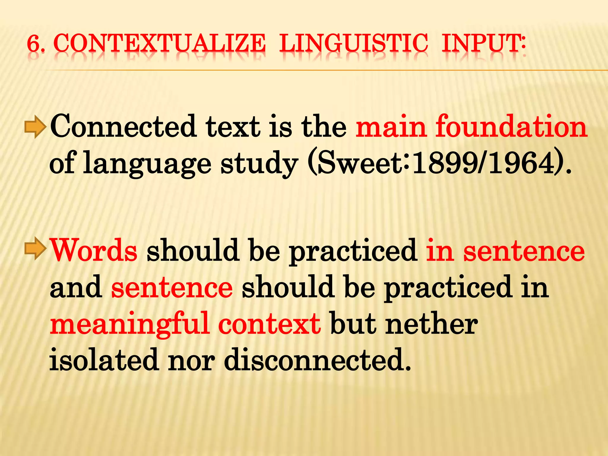 6. CONTEXTUALIZE LINGUISTIC INPUT:
Connected text is the main foundation
of language study (Sweet:1899/1964).
Words should be practiced in sentence
and sentence should be practiced in
meaningful context but nether
isolated nor disconnected.
 