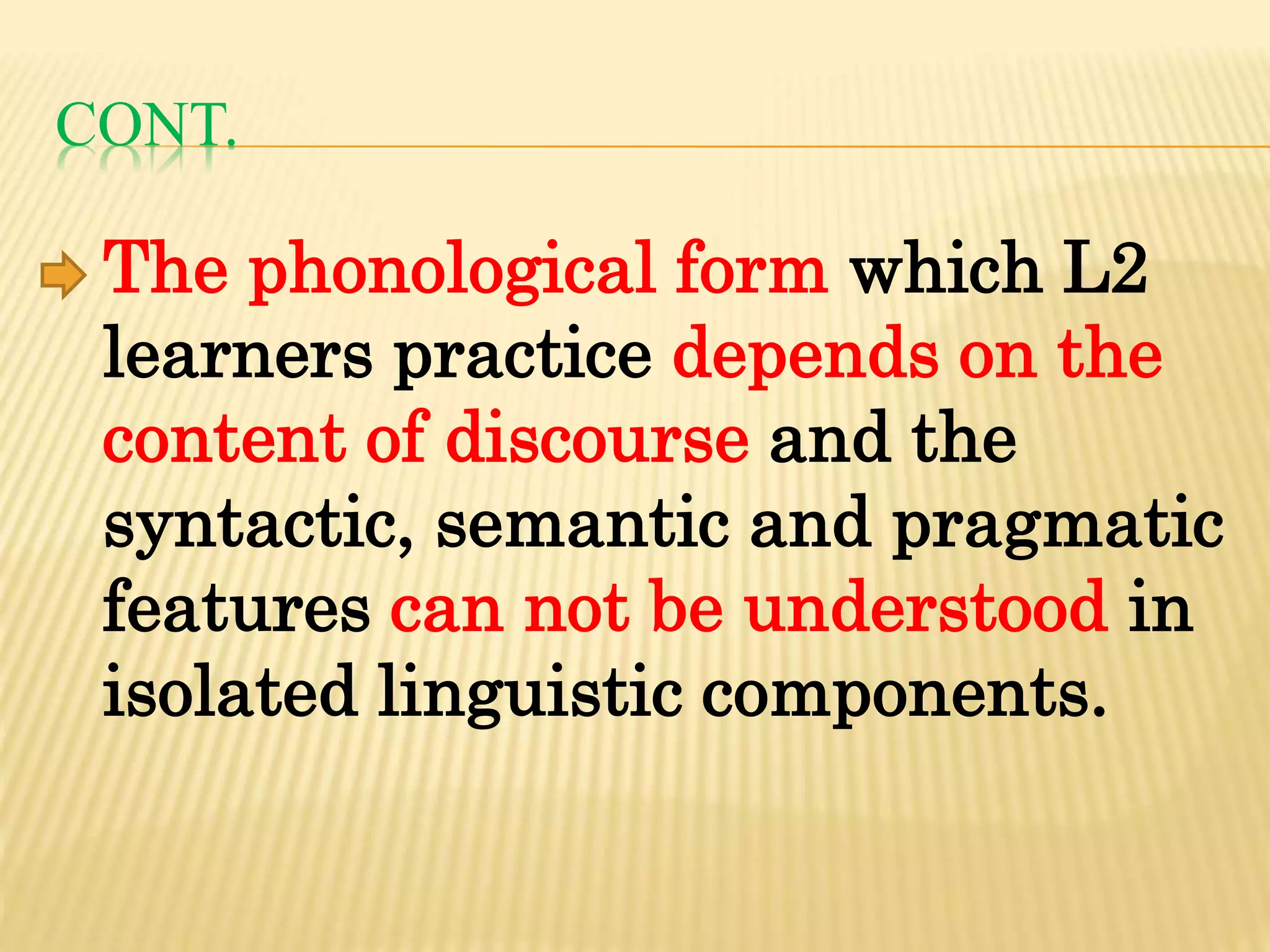 CONT.
The phonological form which L2
learners practice depends on the
content of discourse and the
syntactic, semantic and pragmatic
features can not be understood in
isolated linguistic components.
 