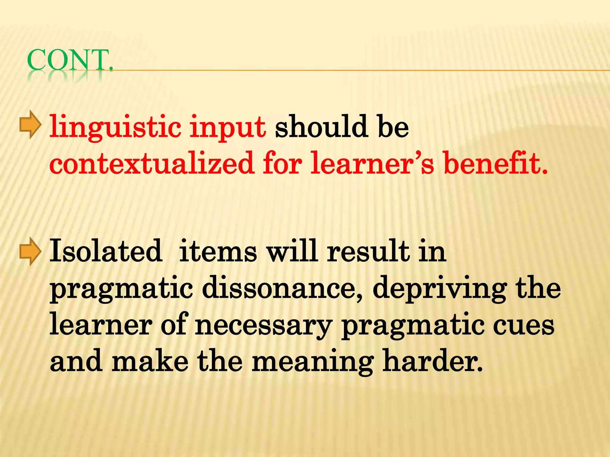 CONT.
linguistic input should be
contextualized for learner’s benefit.
Isolated items will result in
pragmatic dissonance, depriving the
learner of necessary pragmatic cues
and make the meaning harder.
 