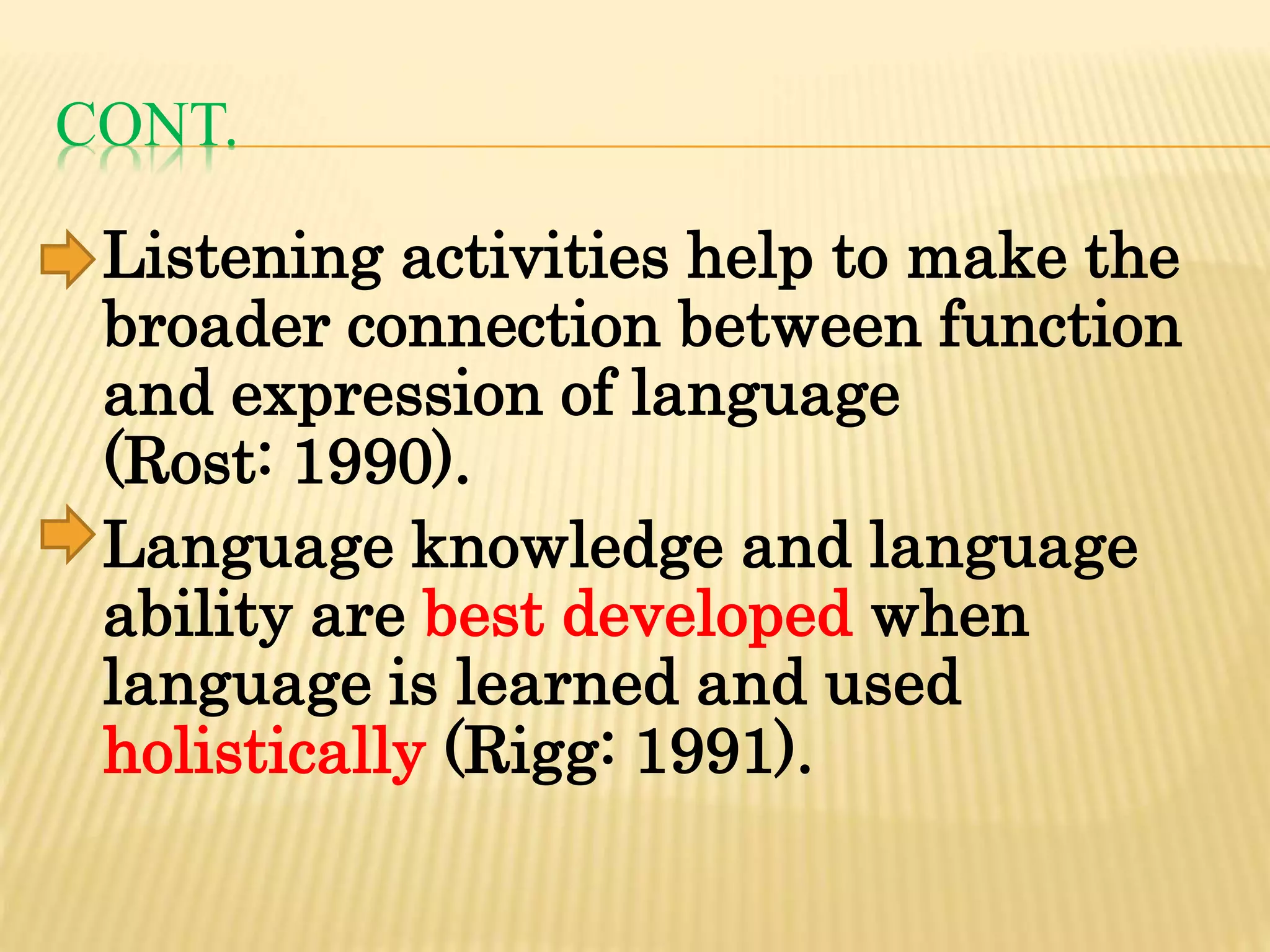 CONT.
Listening activities help to make the
broader connection between function
and expression of language
(Rost: 1990).
Language knowledge and language
ability are best developed when
language is learned and used
holistically (Rigg: 1991).
 
