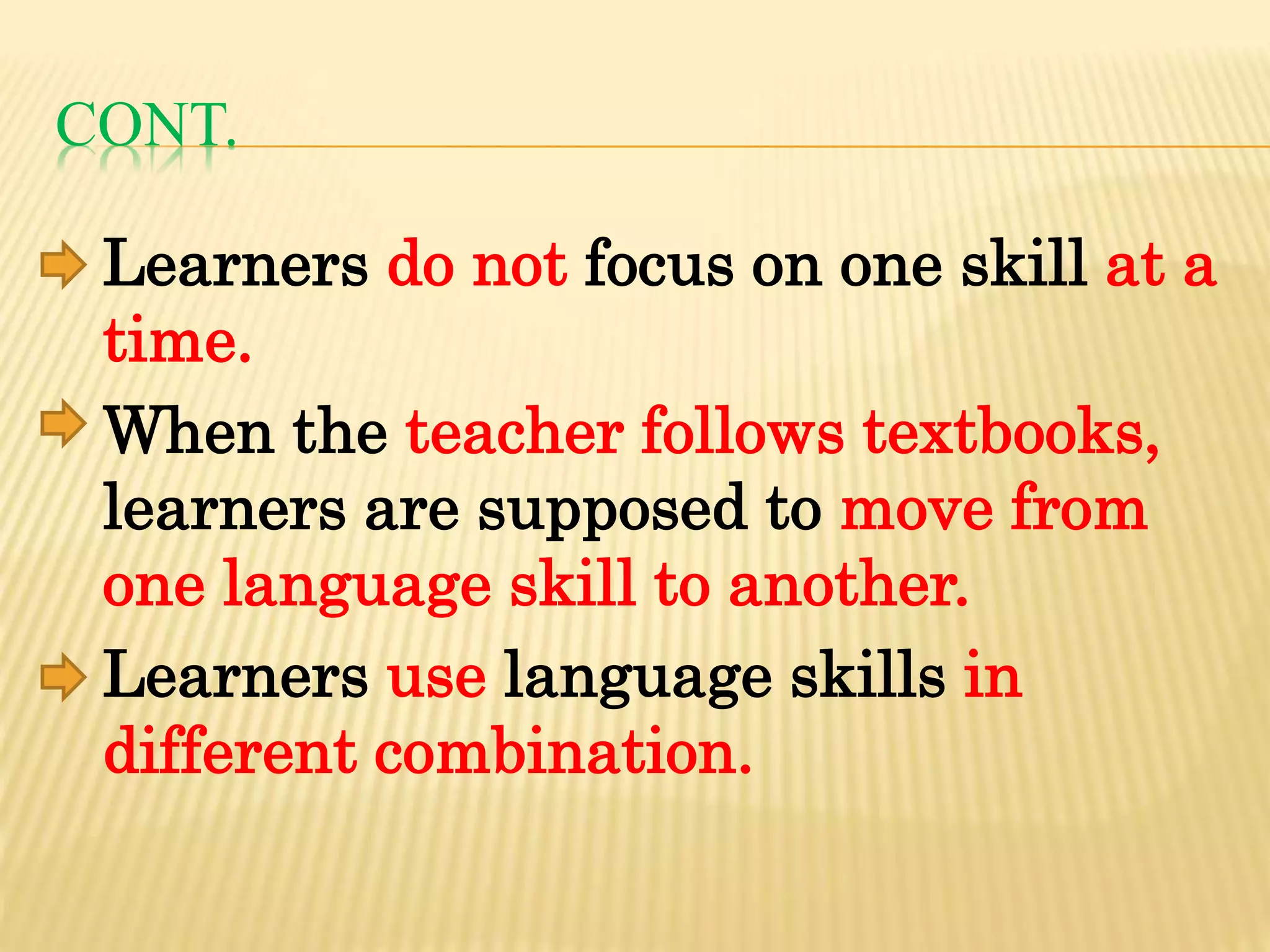 CONT.
Learners do not focus on one skill at a
time.
When the teacher follows textbooks,
learners are supposed to move from
one language skill to another.
Learners use language skills in
different combination.
 
