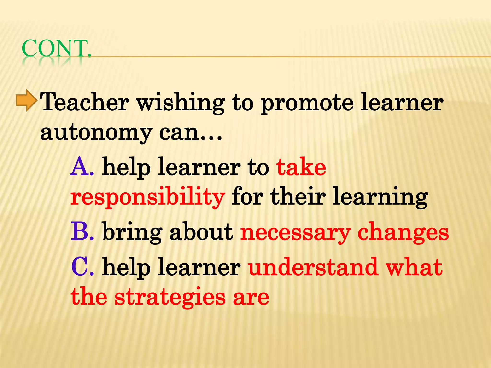 CONT.
Teacher wishing to promote learner
autonomy can…
A. help learner to take
responsibility for their learning
B. bring about necessary changes
C. help learner understand what
the strategies are
 