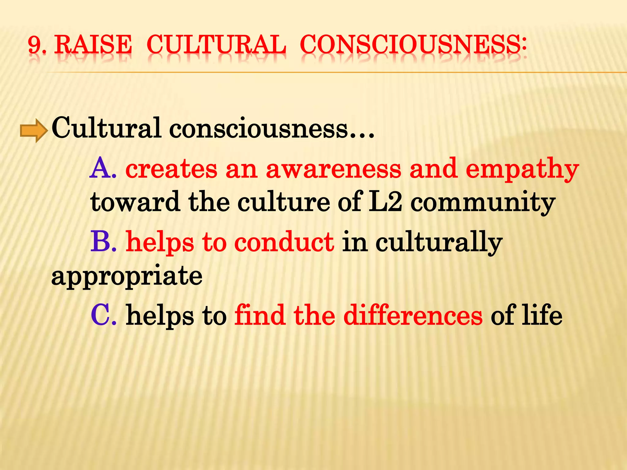 9. RAISE CULTURAL CONSCIOUSNESS:
Cultural consciousness…
A. creates an awareness and empathy
toward the culture of L2 community
B. helps to conduct in culturally
appropriate
C. helps to find the differences of life
 