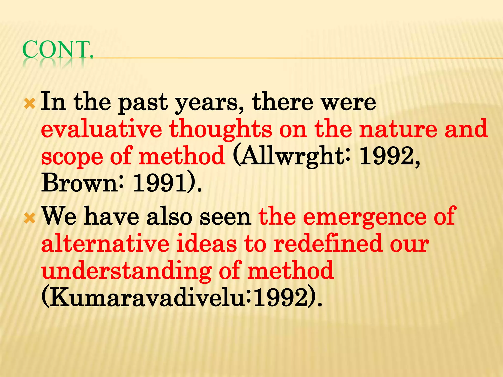 CONT.
 In the past years, there were
evaluative thoughts on the nature and
scope of method (Allwrght: 1992,
Brown: 1991).
 We have also seen the emergence of
alternative ideas to redefined our
understanding of method
(Kumaravadivelu:1992).
 
