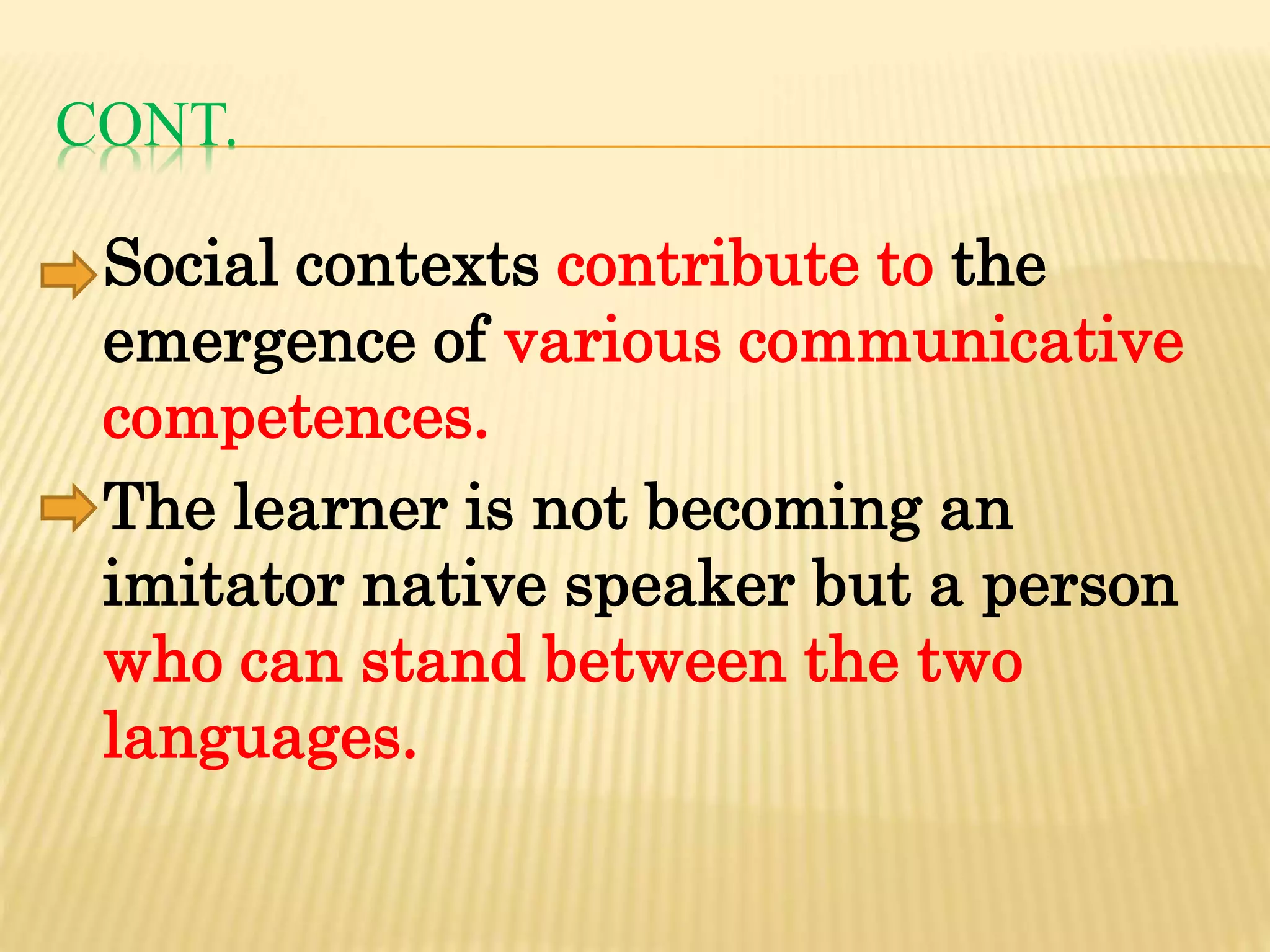 CONT.
Social contexts contribute to the
emergence of various communicative
competences.
The learner is not becoming an
imitator native speaker but a person
who can stand between the two
languages.
 