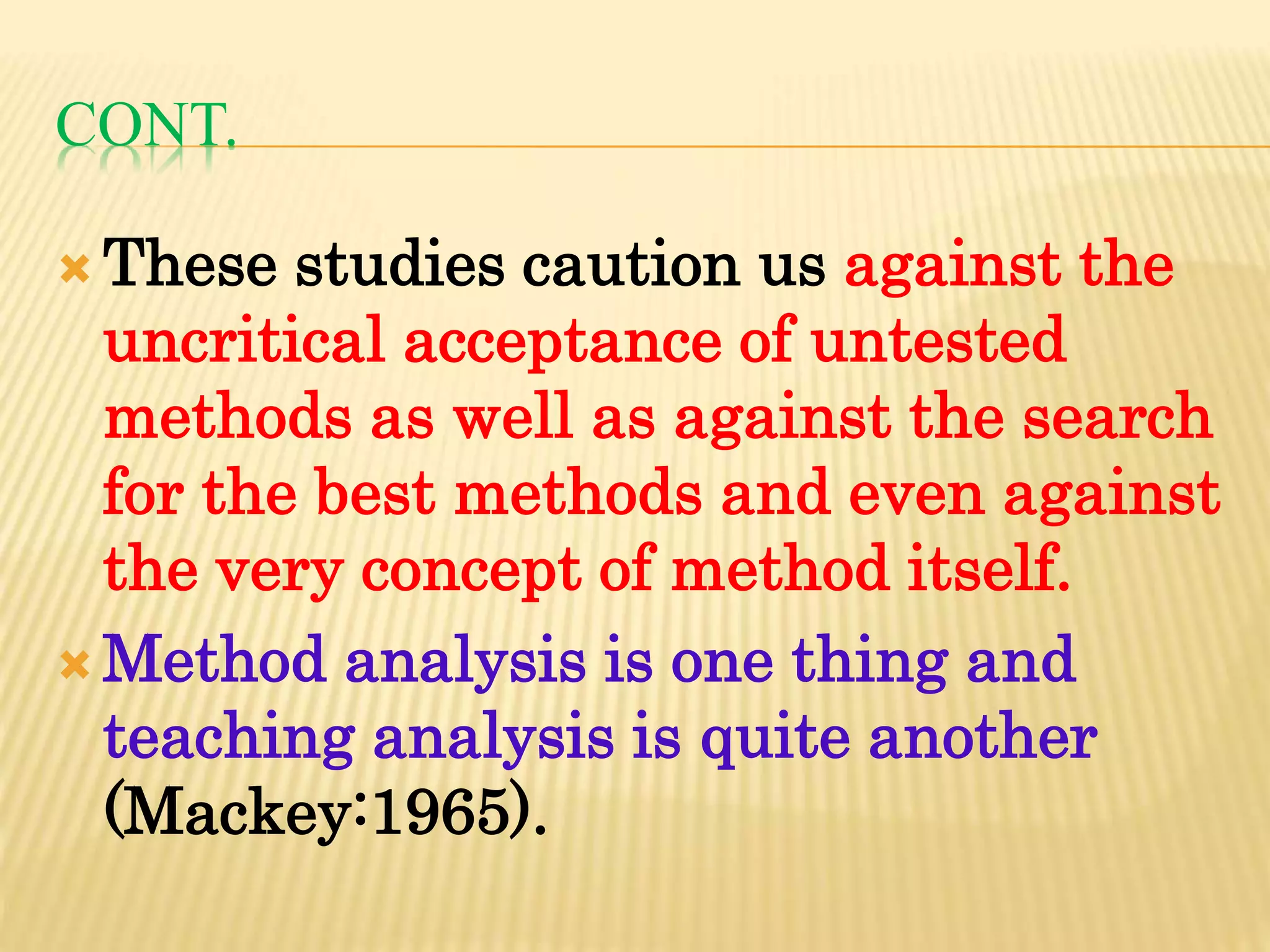 CONT.
 These studies caution us against the
uncritical acceptance of untested
methods as well as against the search
for the best methods and even against
the very concept of method itself.
 Method analysis is one thing and
teaching analysis is quite another
(Mackey:1965).
 