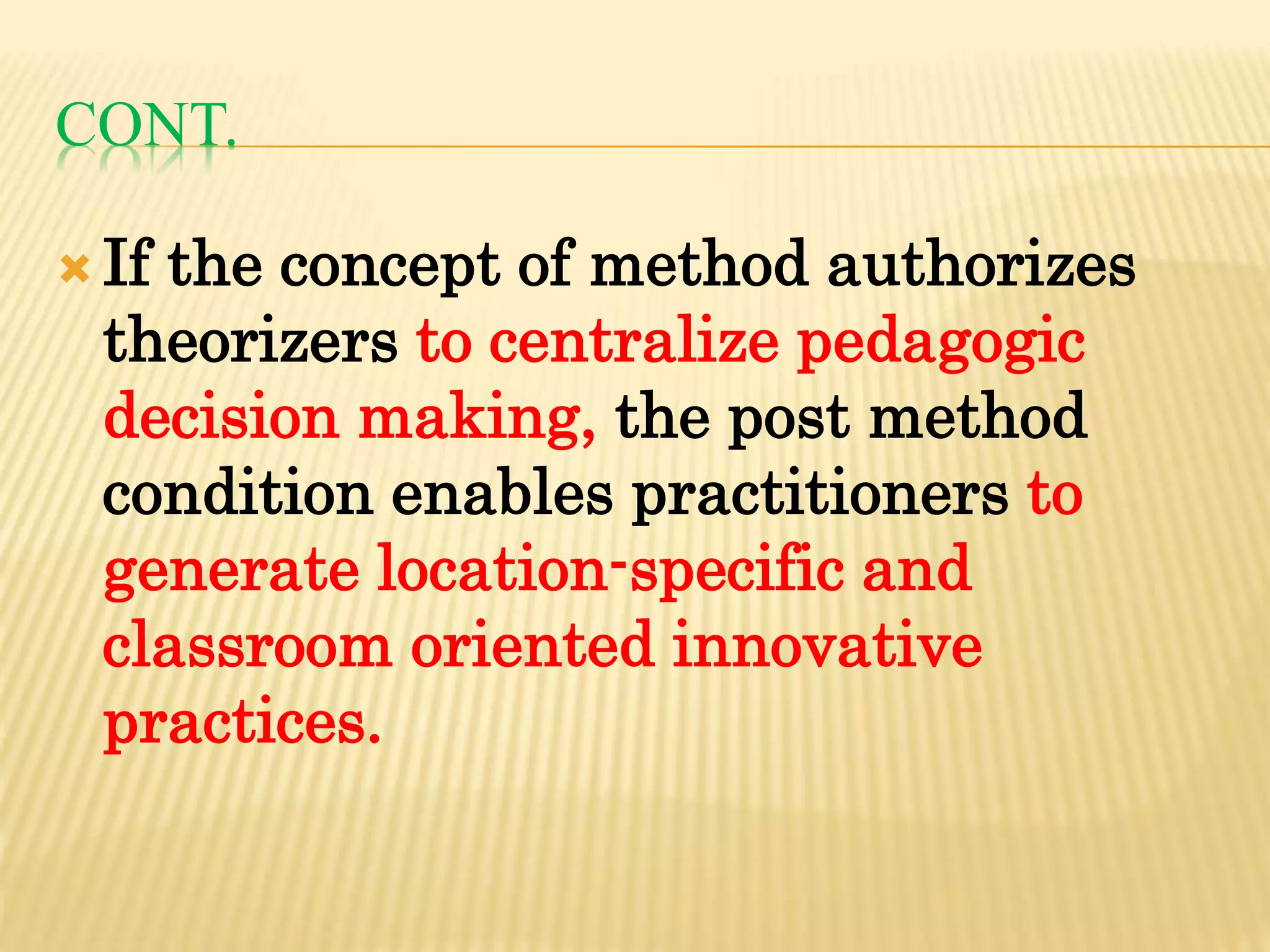 CONT.
 If the concept of method authorizes
theorizers to centralize pedagogic
decision making, the post method
condition enables practitioners to
generate location-specific and
classroom oriented innovative
practices.
 