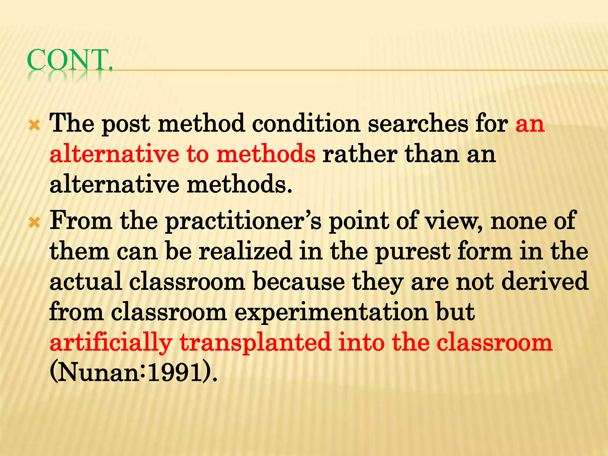 CONT.
 The post method condition searches for an
alternative to methods rather than an
alternative methods.
 From the practitioner’s point of view, none of
them can be realized in the purest form in the
actual classroom because they are not derived
from classroom experimentation but
artificially transplanted into the classroom
(Nunan:1991).
 