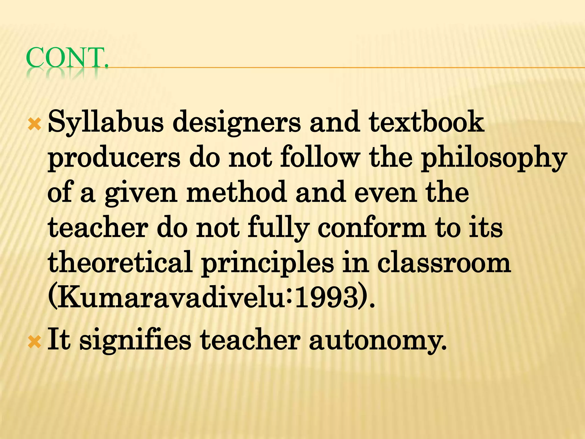 CONT.
 Syllabus designers and textbook
producers do not follow the philosophy
of a given method and even the
teacher do not fully conform to its
theoretical principles in classroom
(Kumaravadivelu:1993).
 It signifies teacher autonomy.
 