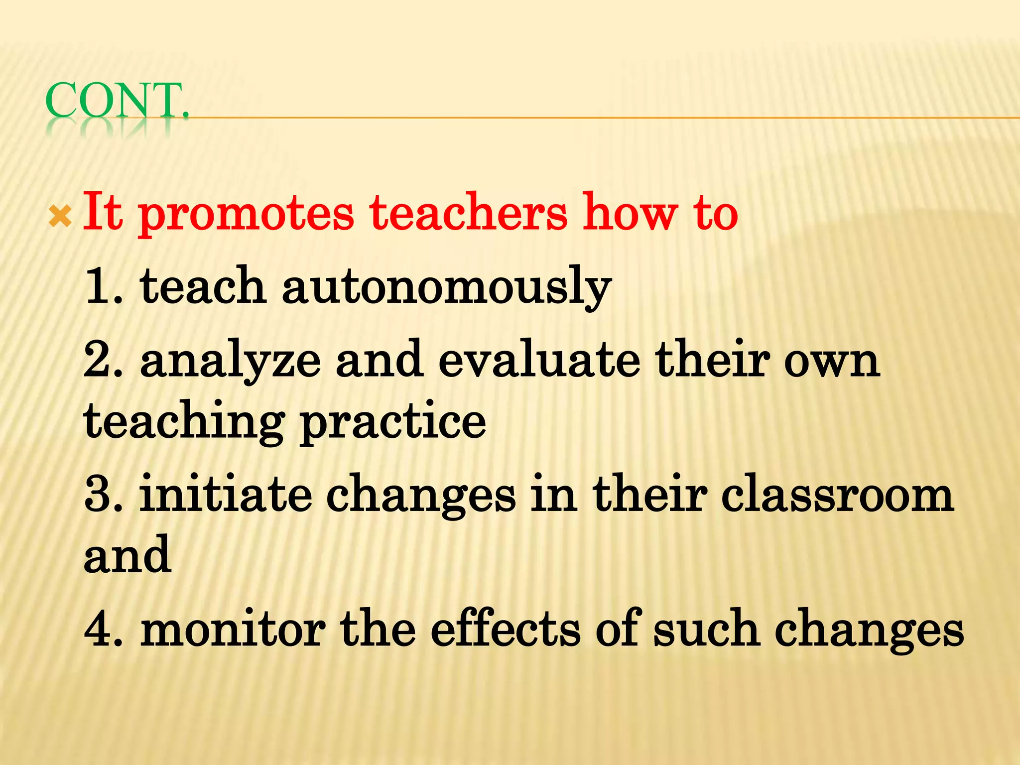 CONT.
 It promotes teachers how to
1. teach autonomously
2. analyze and evaluate their own
teaching practice
3. initiate changes in their classroom
and
4. monitor the effects of such changes
 