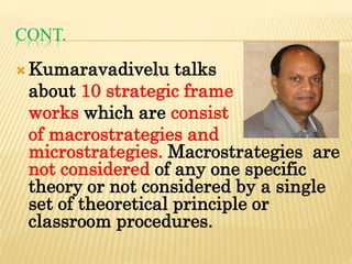 CONT.
Kumaravadivelu talks
about 10 strategic frame
works which are consist
of macrostrategies and
microstrategies. Macrostrategies are
not considered of any one specific
theory or not considered by a single
set of theoretical principle or
classroom procedures.
 