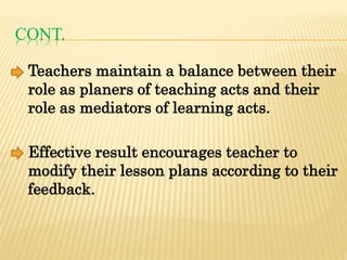 CONT.
Teachers maintain a balance between their
role as planers of teaching acts and their
role as mediators of learning acts.
Effective result encourages teacher to
modify their lesson plans according to their
feedback.
 