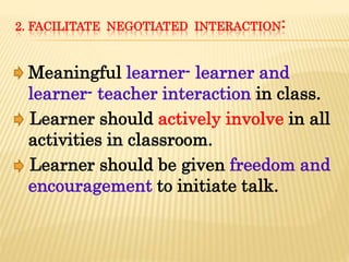 2. FACILITATE NEGOTIATED INTERACTION:
Meaningful learner- learner and
learner- teacher interaction in class.
Learner should actively involve in all
activities in classroom.
Learner should be given freedom and
encouragement to initiate talk.
 