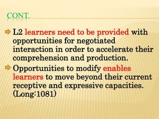 CONT.
L2 learners need to be provided with
opportunities for negotiated
interaction in order to accelerate their
comprehension and production.
Opportunities to modify enables
learners to move beyond their current
receptive and expressive capacities.
(Long:1081)
 