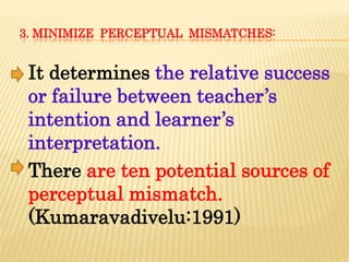 3. MINIMIZE PERCEPTUAL MISMATCHES:
It determines the relative success
or failure between teacher’s
intention and learner’s
interpretation.
There are ten potential sources of
perceptual mismatch.
(Kumaravadivelu:1991)
 