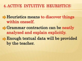 4. ACTIVE INTUITIVE HEURISTICS:
Heuristics means to discover things
within oneself.
Grammar contraction can be neatly
analyzed and explain explicitly.
Enough textual data will be provided
by the teacher.
 